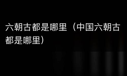 六朝古都是哪里（中国六朝古都是哪里）