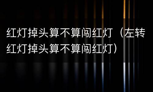 红灯掉头算不算闯红灯（左转红灯掉头算不算闯红灯）