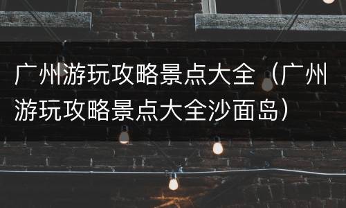 广州游玩攻略景点大全（广州游玩攻略景点大全沙面岛）