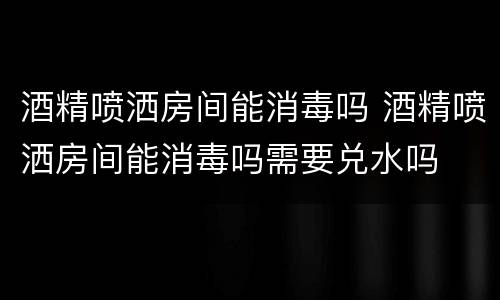 酒精喷洒房间能消毒吗 酒精喷洒房间能消毒吗需要兑水吗
