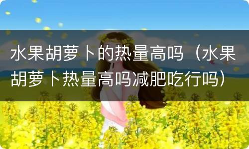 水果胡萝卜的热量高吗（水果胡萝卜热量高吗减肥吃行吗）