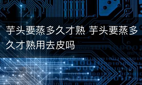 芋头要蒸多久才熟 芋头要蒸多久才熟用去皮吗