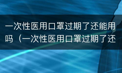 一次性医用口罩过期了还能用吗（一次性医用口罩过期了还能用吗）