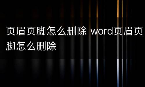 页眉页脚怎么删除 word页眉页脚怎么删除