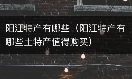 阳江特产有哪些（阳江特产有哪些土特产值得购买）