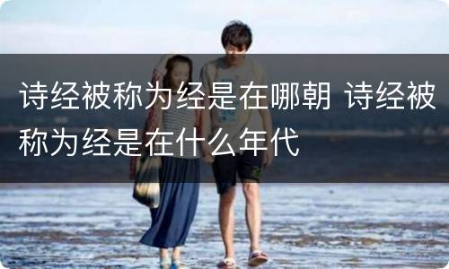 诗经被称为经是在哪朝 诗经被称为经是在什么年代