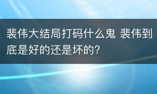 裴伟大结局打码什么鬼 裴伟到底是好的还是坏的?