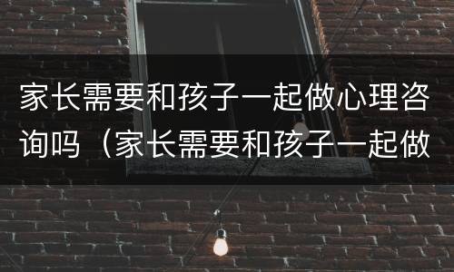 家长需要和孩子一起做心理咨询吗（家长需要和孩子一起做心理咨询吗英语）