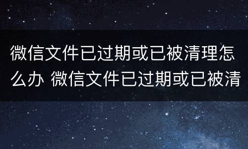 微信文件已过期或已被清理怎么办 微信文件已过期或已被清理怎么办安卓