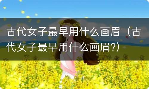 古代女子最早用什么画眉（古代女子最早用什么画眉?）