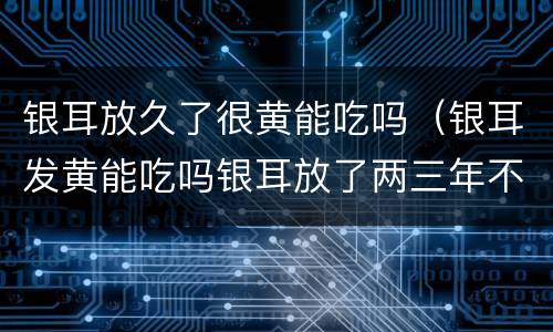 银耳放久了很黄能吃吗（银耳发黄能吃吗银耳放了两三年不能吃吗?）