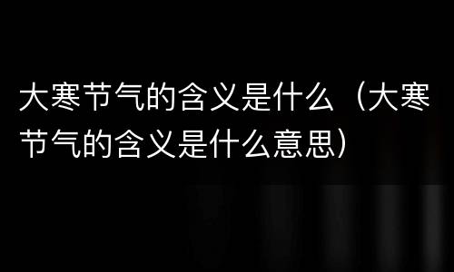 大寒节气的含义是什么（大寒节气的含义是什么意思）