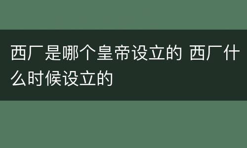 西厂是哪个皇帝设立的 西厂什么时候设立的