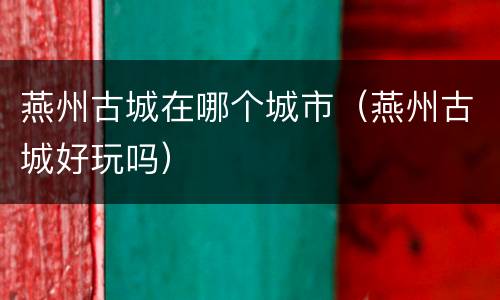 燕州古城在哪个城市（燕州古城好玩吗）