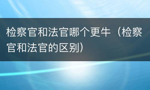 检察官和法官哪个更牛（检察官和法官的区别）