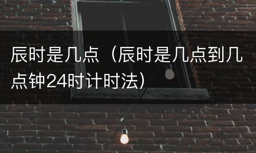 辰时是几点（辰时是几点到几点钟24时计时法）