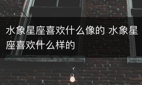 水象星座喜欢什么像的 水象星座喜欢什么样的