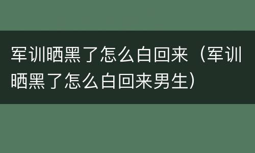 军训晒黑了怎么白回来（军训晒黑了怎么白回来男生）