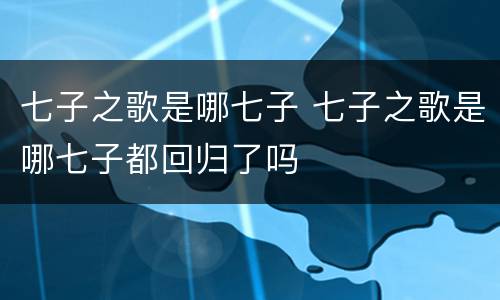 七子之歌是哪七子 七子之歌是哪七子都回归了吗