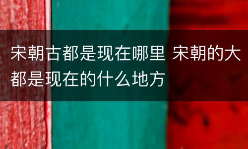 宋朝古都是现在哪里 宋朝的大都是现在的什么地方