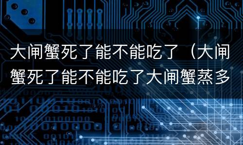 大闸蟹死了能不能吃了（大闸蟹死了能不能吃了大闸蟹蒸多久）