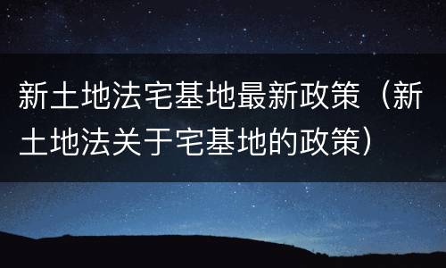 新土地法宅基地最新政策（新土地法关于宅基地的政策）