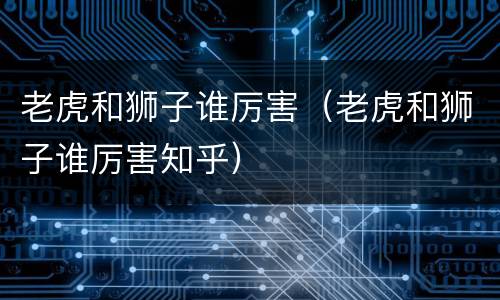 老虎和狮子谁厉害（老虎和狮子谁厉害知乎）
