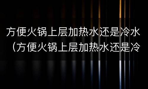 方便火锅上层加热水还是冷水（方便火锅上层加热水还是冷水好吃）