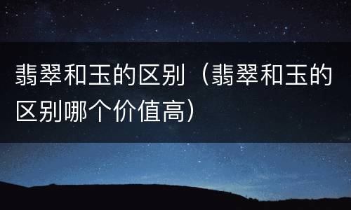 翡翠和玉的区别（翡翠和玉的区别哪个价值高）