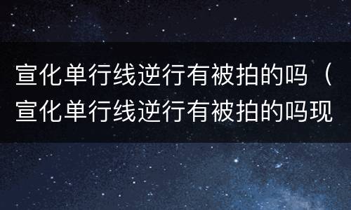 宣化单行线逆行有被拍的吗（宣化单行线逆行有被拍的吗现在）