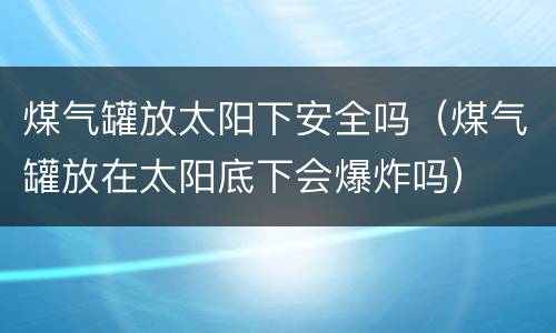 煤气罐放太阳下安全吗（煤气罐放在太阳底下会爆炸吗）