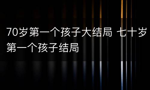 70岁第一个孩子大结局 七十岁第一个孩子结局