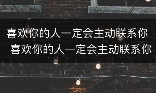 喜欢你的人一定会主动联系你 喜欢你的人一定会主动联系你嘛