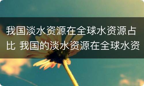 我国淡水资源在全球水资源占比 我国的淡水资源在全球水资源占比