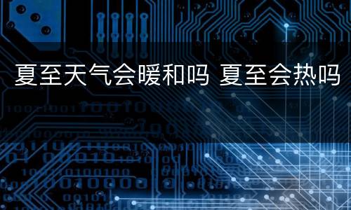 夏至天气会暖和吗 夏至会热吗
