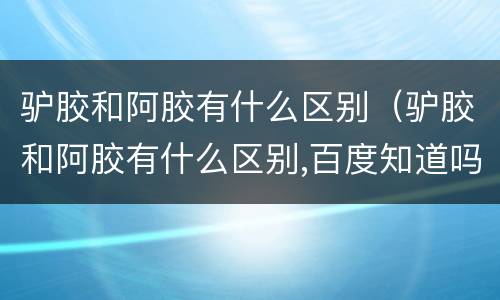 驴胶和阿胶有什么区别（驴胶和阿胶有什么区别,百度知道吗）