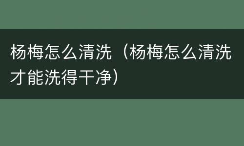 杨梅怎么清洗（杨梅怎么清洗才能洗得干净）