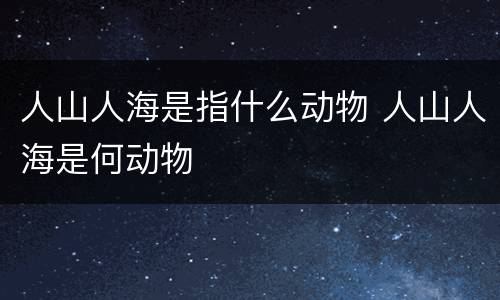 人山人海是指什么动物 人山人海是何动物