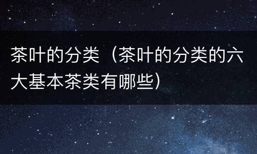 茶叶的分类（茶叶的分类的六大基本茶类有哪些）