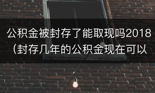 公积金被封存了能取现吗2018（封存几年的公积金现在可以取现吗）