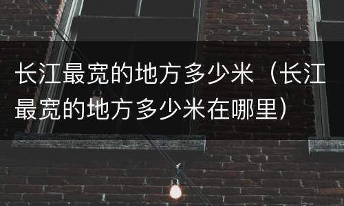 长江最宽的地方多少米（长江最宽的地方多少米在哪里）