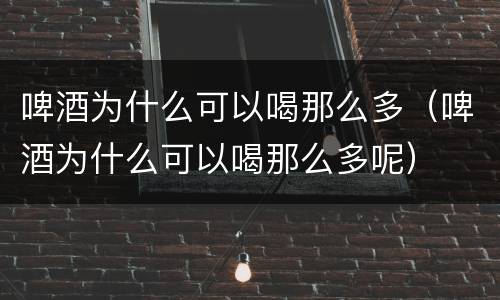 啤酒为什么可以喝那么多（啤酒为什么可以喝那么多呢）