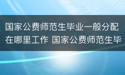 国家公费师范生毕业一般分配在哪里工作 国家公费师范生毕业一般分配什么工作