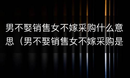 男不娶销售女不嫁采购什么意思（男不娶销售女不嫁采购是什么意思）