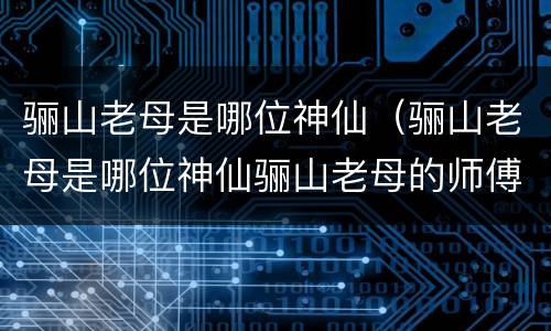 骊山老母是哪位神仙（骊山老母是哪位神仙骊山老母的师傅是谁）