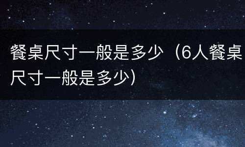 餐桌尺寸一般是多少（6人餐桌尺寸一般是多少）