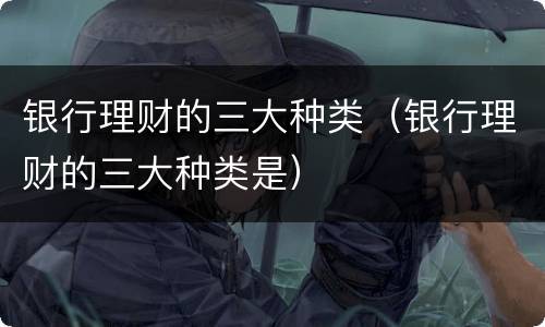 银行理财的三大种类（银行理财的三大种类是）
