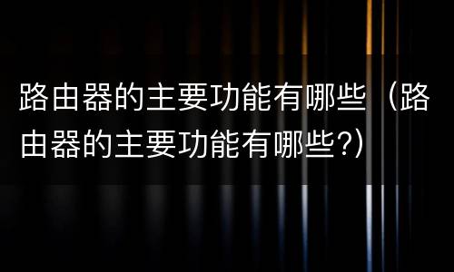 路由器的主要功能有哪些（路由器的主要功能有哪些?）