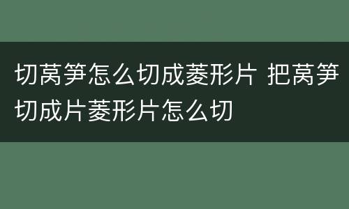 切莴笋怎么切成菱形片 把莴笋切成片菱形片怎么切