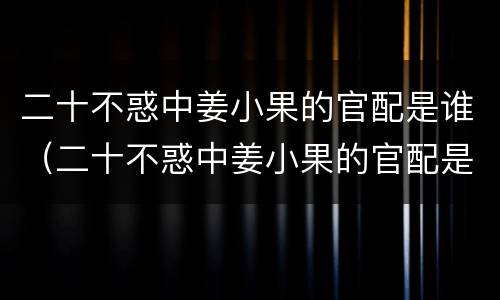 二十不惑中姜小果的官配是谁（二十不惑中姜小果的官配是谁扮演的）